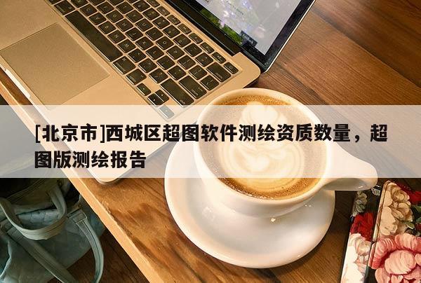 [北京市]西城區(qū)超圖軟件測(cè)繪資質(zhì)數(shù)量，超圖版測(cè)繪報(bào)告