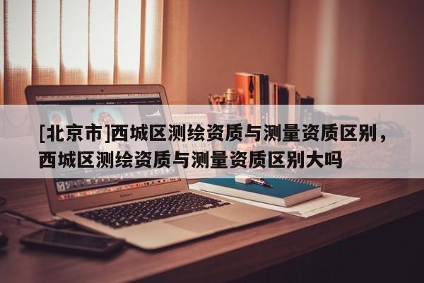 [北京市]西城區(qū)測繪資質(zhì)與測量資質(zhì)區(qū)別，西城區(qū)測繪資質(zhì)與測量資質(zhì)區(qū)別大嗎