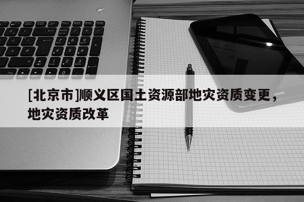[北京市]順義區(qū)國土資源部地災資質變更，地災資質改革