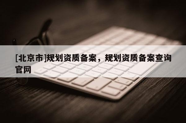 [北京市]規(guī)劃資質(zhì)備案，規(guī)劃資質(zhì)備案查詢官網(wǎng)