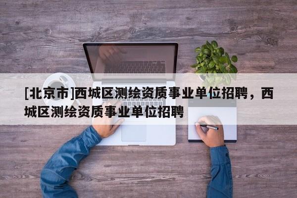 [北京市]西城區(qū)測繪資質(zhì)事業(yè)單位招聘，西城區(qū)測繪資質(zhì)事業(yè)單位招聘
