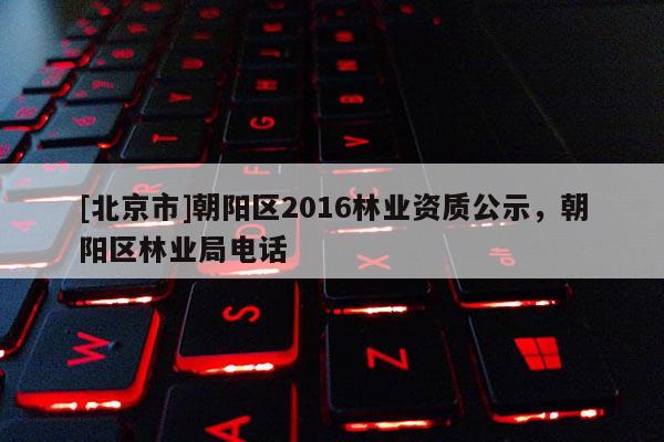 [北京市]朝陽區(qū)2016林業(yè)資質(zhì)公示，朝陽區(qū)林業(yè)局電話