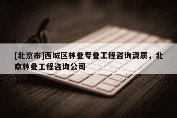 [北京市]西城區(qū)林業(yè)專業(yè)工程咨詢資質(zhì)，北京林業(yè)工程咨詢公司