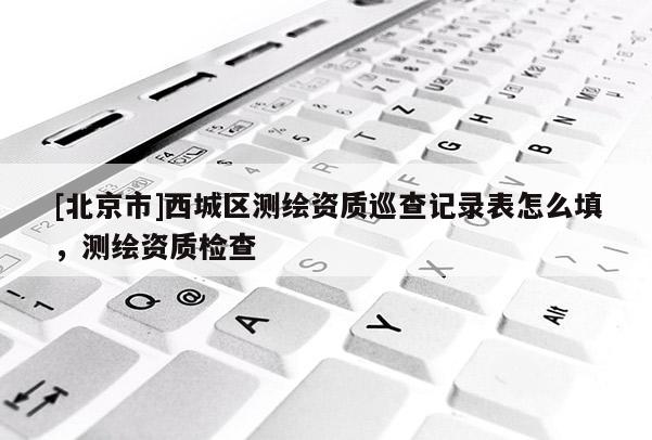 [北京市]西城區(qū)測繪資質(zhì)巡查記錄表怎么填，測繪資質(zhì)檢查