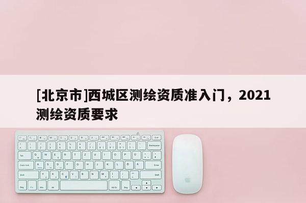 [北京市]西城區(qū)測繪資質(zhì)準入門，2021測繪資質(zhì)要求
