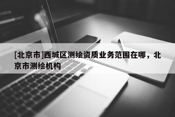 [北京市]西城區(qū)測繪資質(zhì)業(yè)務(wù)范圍在哪，北京市測繪機構(gòu)