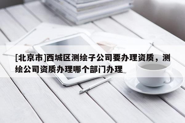 [北京市]西城區(qū)測繪子公司要辦理資質(zhì)，測繪公司資質(zhì)辦理哪個部門辦理