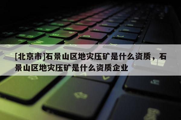 [北京市]石景山區(qū)地災(zāi)壓礦是什么資質(zhì)，石景山區(qū)地災(zāi)壓礦是什么資質(zhì)企業(yè)