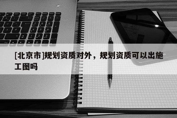 [北京市]規(guī)劃資質(zhì)對外，規(guī)劃資質(zhì)可以出施工圖嗎
