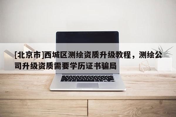 [北京市]西城區(qū)測(cè)繪資質(zhì)升級(jí)教程，測(cè)繪公司升級(jí)資質(zhì)需要學(xué)歷證書(shū)騙局