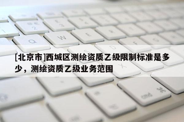 [北京市]西城區(qū)測繪資質(zhì)乙級限制標(biāo)準(zhǔn)是多少，測繪資質(zhì)乙級業(yè)務(wù)范圍