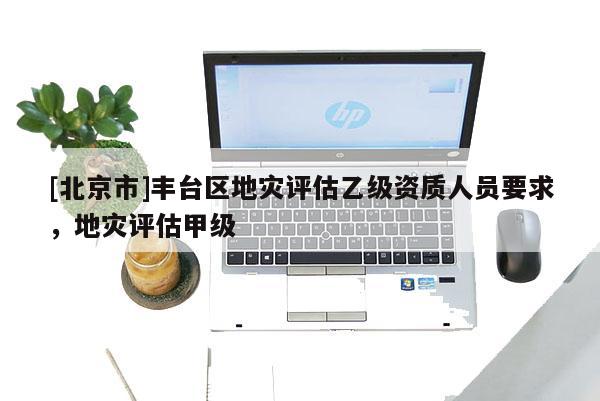 [北京市]豐臺區(qū)地災(zāi)評估乙級資質(zhì)人員要求，地災(zāi)評估甲級