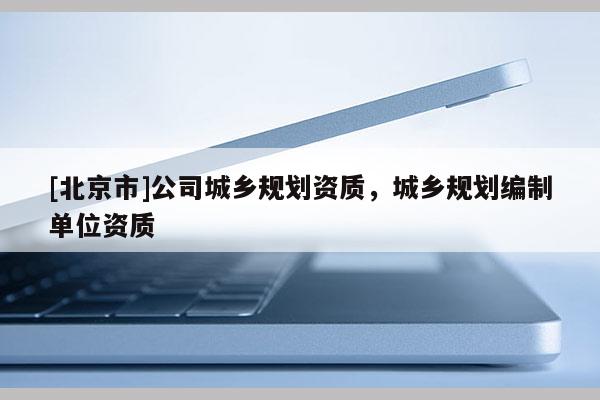 [北京市]公司城鄉(xiāng)規(guī)劃資質(zhì)，城鄉(xiāng)規(guī)劃編制單位資質(zhì)
