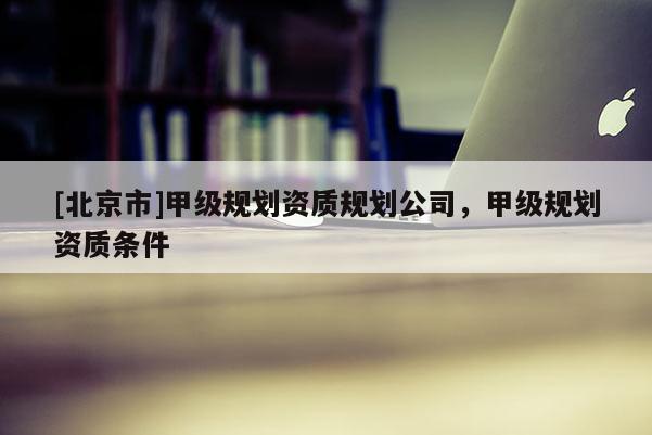 [北京市]甲級(jí)規(guī)劃資質(zhì)規(guī)劃公司，甲級(jí)規(guī)劃資質(zhì)條件