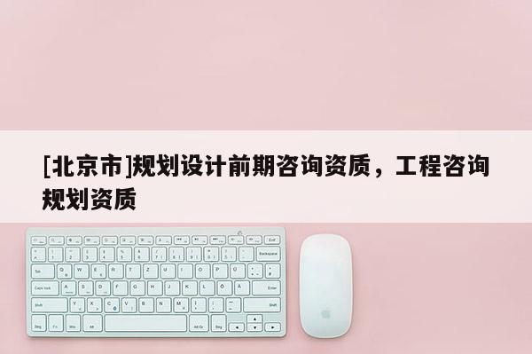 [北京市]規(guī)劃設(shè)計(jì)前期咨詢資質(zhì)，工程咨詢規(guī)劃資質(zhì)