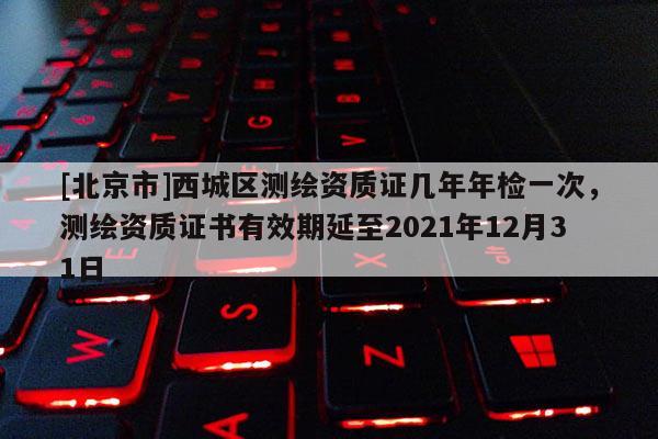 [北京市]西城區(qū)測繪資質(zhì)證幾年年檢一次，測繪資質(zhì)證書有效期延至2021年12月31日