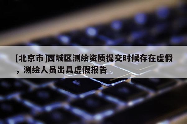 [北京市]西城區(qū)測繪資質(zhì)提交時候存在虛假，測繪人員出具虛假報告