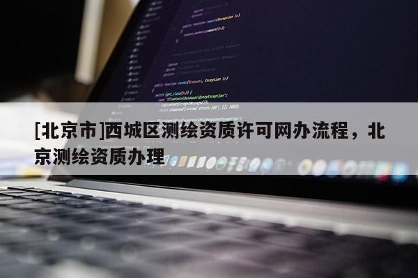 [北京市]西城區(qū)測(cè)繪資質(zhì)許可網(wǎng)辦流程，北京測(cè)繪資質(zhì)辦理