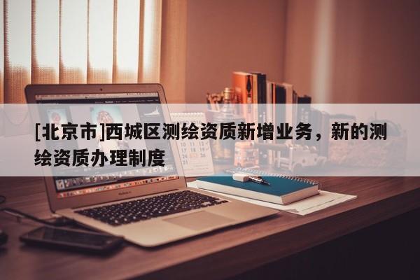 [北京市]西城區(qū)測(cè)繪資質(zhì)新增業(yè)務(wù)，新的測(cè)繪資質(zhì)辦理制度