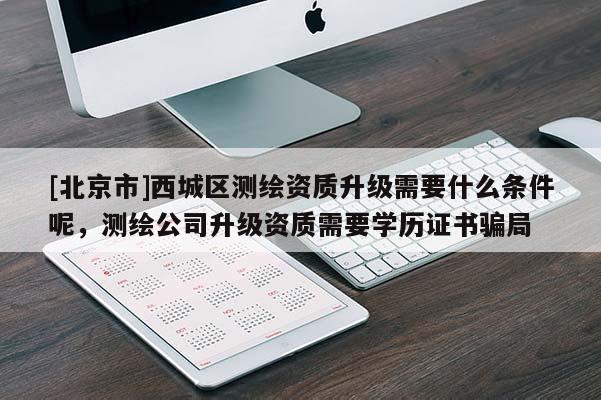 [北京市]西城區(qū)測繪資質(zhì)升級(jí)需要什么條件呢，測繪公司升級(jí)資質(zhì)需要學(xué)歷證書騙局