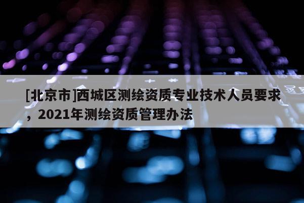 [北京市]西城區(qū)測繪資質(zhì)專業(yè)技術(shù)人員要求，2021年測繪資質(zhì)管理辦法