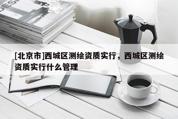 [北京市]西城區(qū)測繪資質(zhì)實(shí)行，西城區(qū)測繪資質(zhì)實(shí)行什么管理