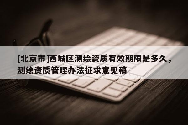 [北京市]西城區(qū)測繪資質(zhì)有效期限是多久，測繪資質(zhì)管理辦法征求意見稿