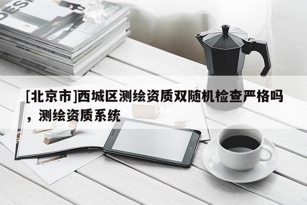 [北京市]西城區(qū)測繪資質(zhì)雙隨機檢查嚴格嗎，測繪資質(zhì)系統(tǒng)