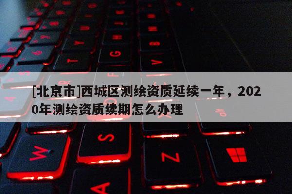 [北京市]西城區(qū)測繪資質延續(xù)一年，2020年測繪資質續(xù)期怎么辦理