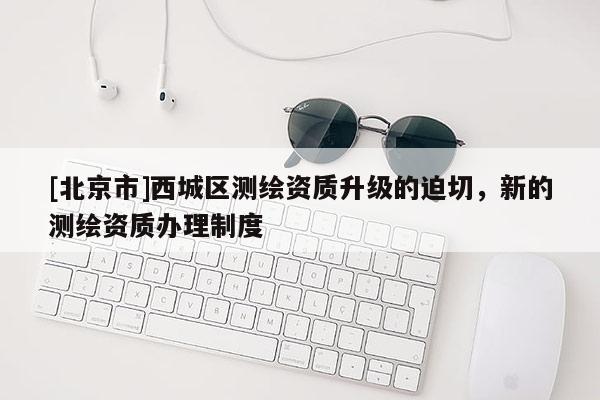 [北京市]西城區(qū)測繪資質升級的迫切，新的測繪資質辦理制度