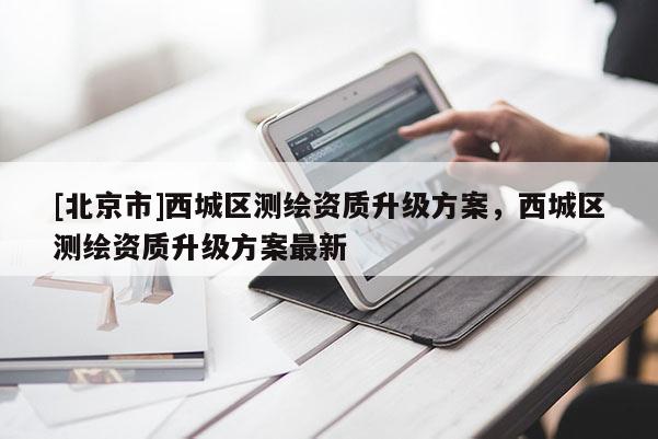 [北京市]西城區(qū)測(cè)繪資質(zhì)升級(jí)方案，西城區(qū)測(cè)繪資質(zhì)升級(jí)方案最新