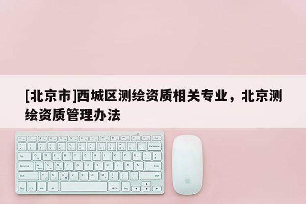 [北京市]西城區(qū)測(cè)繪資質(zhì)相關(guān)專業(yè)，北京測(cè)繪資質(zhì)管理辦法