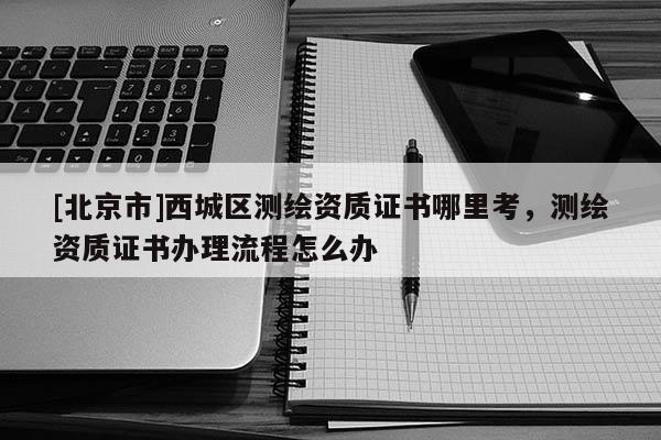 [北京市]西城區(qū)測繪資質(zhì)證書哪里考，測繪資質(zhì)證書辦理流程怎么辦