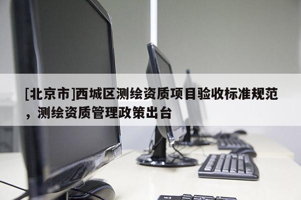 [北京市]西城區(qū)測繪資質(zhì)項(xiàng)目驗(yàn)收標(biāo)準(zhǔn)規(guī)范，測繪資質(zhì)管理政策出臺