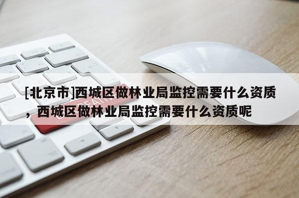 [北京市]西城區(qū)做林業(yè)局監(jiān)控需要什么資質，西城區(qū)做林業(yè)局監(jiān)控需要什么資質呢