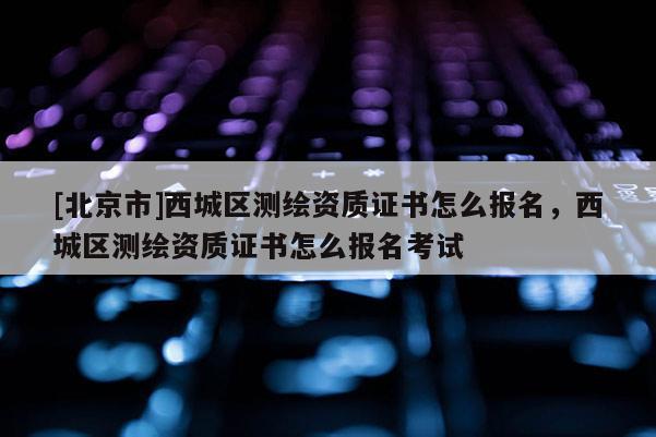 [北京市]西城區(qū)測(cè)繪資質(zhì)證書怎么報(bào)名，西城區(qū)測(cè)繪資質(zhì)證書怎么報(bào)名考試