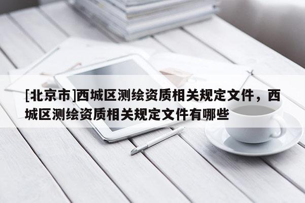 [北京市]西城區(qū)測繪資質相關規(guī)定文件，西城區(qū)測繪資質相關規(guī)定文件有哪些