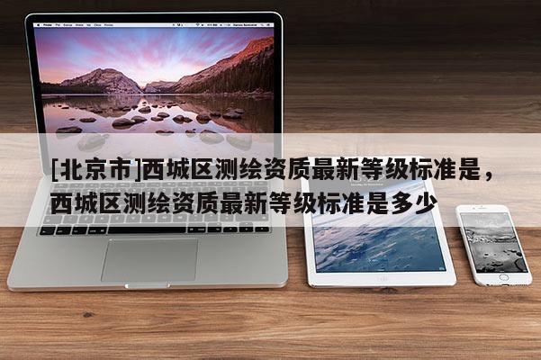 [北京市]西城區(qū)測(cè)繪資質(zhì)最新等級(jí)標(biāo)準(zhǔn)是，西城區(qū)測(cè)繪資質(zhì)最新等級(jí)標(biāo)準(zhǔn)是多少