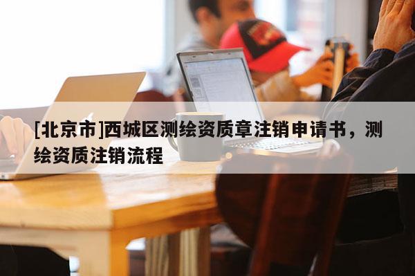[北京市]西城區(qū)測(cè)繪資質(zhì)章注銷申請(qǐng)書，測(cè)繪資質(zhì)注銷流程