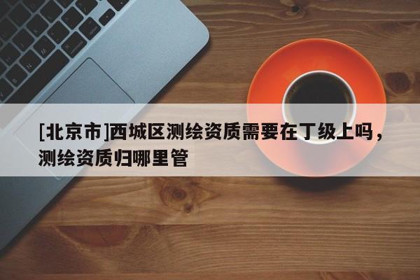 [北京市]西城區(qū)測繪資質(zhì)需要在丁級上嗎，測繪資質(zhì)歸哪里管