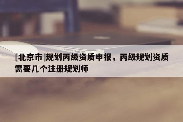 [北京市]規(guī)劃丙級資質(zhì)申報(bào)，丙級規(guī)劃資質(zhì)需要幾個(gè)注冊規(guī)劃師