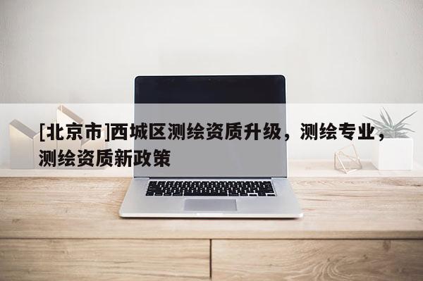 [北京市]西城區(qū)測繪資質(zhì)升級，測繪專業(yè)，測繪資質(zhì)新政策