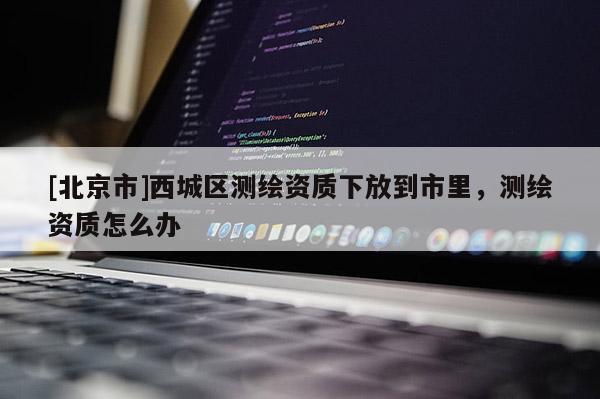 [北京市]西城區(qū)測(cè)繪資質(zhì)下放到市里，測(cè)繪資質(zhì)怎么辦