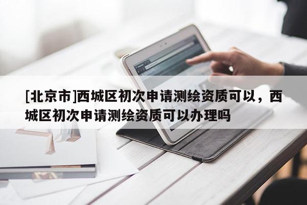 [北京市]西城區(qū)初次申請(qǐng)測(cè)繪資質(zhì)可以，西城區(qū)初次申請(qǐng)測(cè)繪資質(zhì)可以辦理嗎