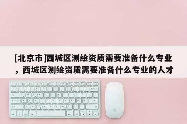 [北京市]西城區(qū)測繪資質(zhì)需要準(zhǔn)備什么專業(yè)，西城區(qū)測繪資質(zhì)需要準(zhǔn)備什么專業(yè)的人才