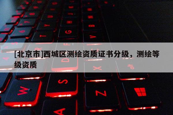 [北京市]西城區(qū)測繪資質(zhì)證書分級，測繪等級資質(zhì)