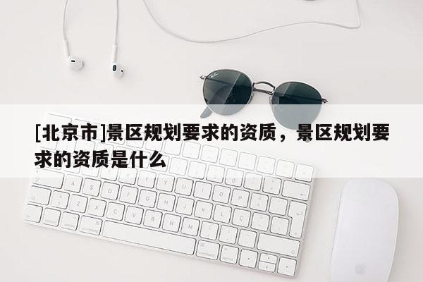 [北京市]景區(qū)規(guī)劃要求的資質(zhì)，景區(qū)規(guī)劃要求的資質(zhì)是什么