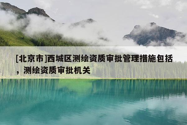 [北京市]西城區(qū)測(cè)繪資質(zhì)審批管理措施包括，測(cè)繪資質(zhì)審批機(jī)關(guān)
