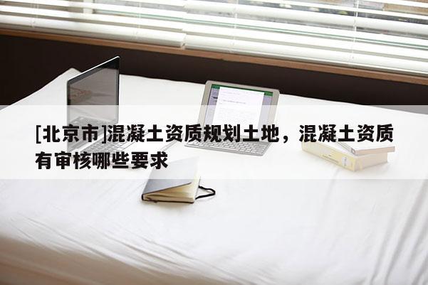 [北京市]混凝土資質(zhì)規(guī)劃土地，混凝土資質(zhì)有審核哪些要求