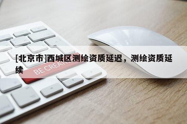 [北京市]西城區(qū)測(cè)繪資質(zhì)延遲，測(cè)繪資質(zhì)延續(xù)